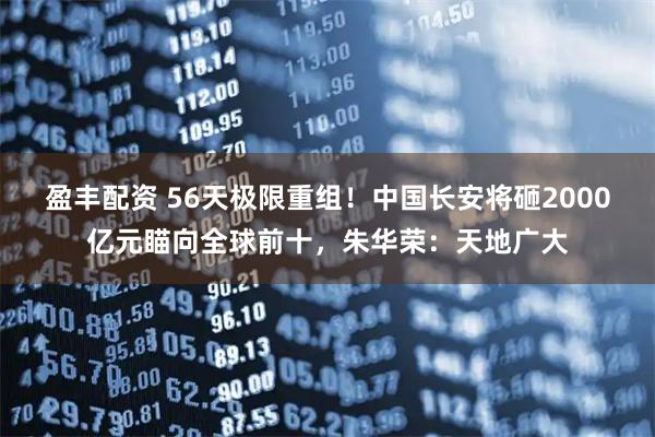 盈丰配资 56天极限重组！中国长安将砸2000亿元瞄向全球前十，朱华荣：天地广大