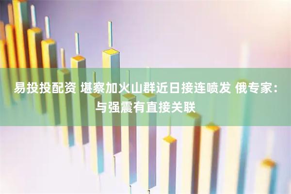 易投投配资 堪察加火山群近日接连喷发 俄专家：与强震有直接关联