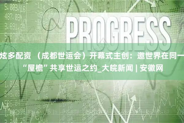 炫多配资 （成都世运会）开幕式主创：邀世界在同一“屋檐”共享世运之约_大皖新闻 | 安徽网