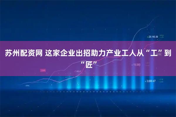 苏州配资网 这家企业出招助力产业工人从“工”到“匠”