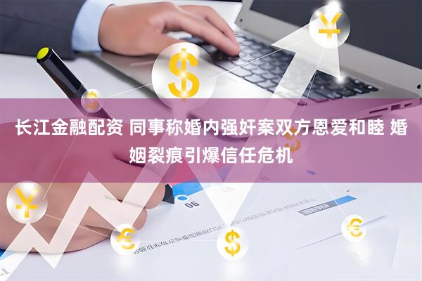 长江金融配资 同事称婚内强奸案双方恩爱和睦 婚姻裂痕引爆信任危机