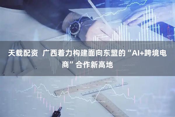 天载配资  广西着力构建面向东盟的“AI+跨境电商”合作新高地