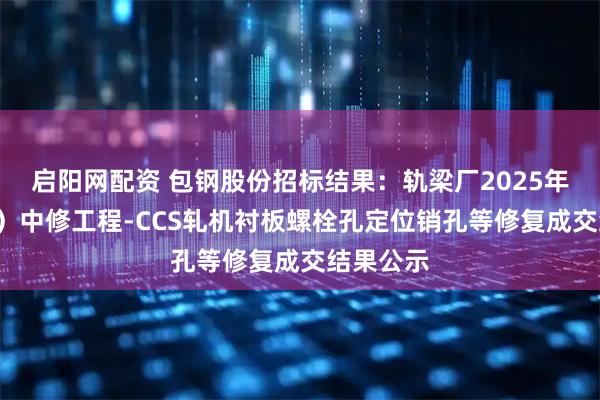 启阳网配资 包钢股份招标结果：轨梁厂2025年（1号线）中修工程-CCS轧机衬板螺栓孔定位销孔等修复成交结果公示