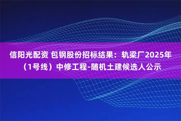 信阳光配资 包钢股份招标结果：轨梁厂2025年（1号线）中修工程-随机土建候选人公示