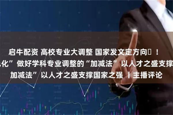 启牛配资 高校专业大调整 国家发文定方向​！ 从“大而全”到“特色化” 做好学科专业调整的“加减法” 以人才之盛支撑国家之强 丨主播评论