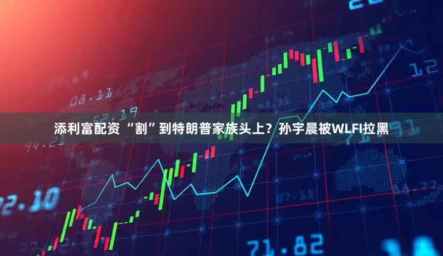 添利富配资 “割”到特朗普家族头上？孙宇晨被WLFI拉黑