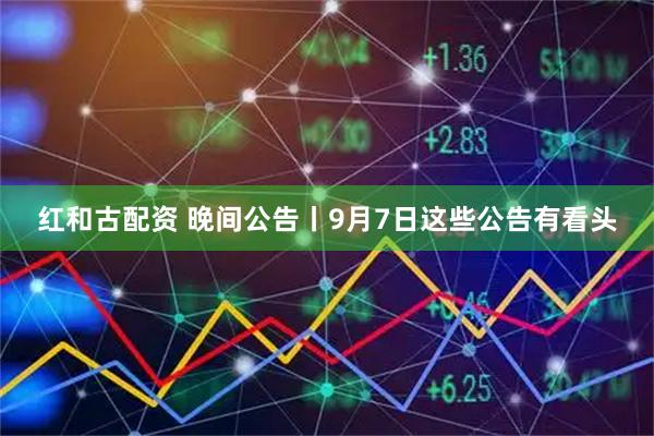 红和古配资 晚间公告丨9月7日这些公告有看头