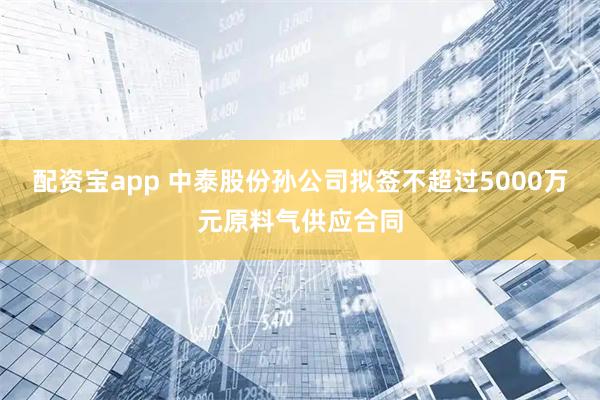 配资宝app 中泰股份孙公司拟签不超过5000万元原料气供应合同