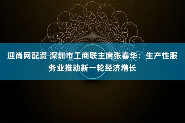 迎尚网配资 深圳市工商联主席张春华：生产性服务业推动新一轮经济增长