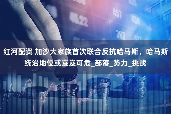 红河配资 加沙大家族首次联合反抗哈马斯，哈马斯统治地位或岌岌可危_部落_势力_挑战