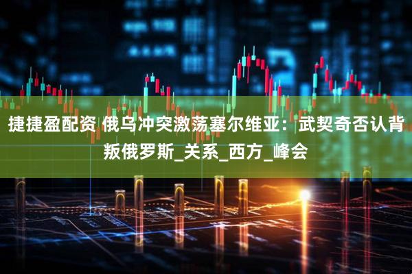 捷捷盈配资 俄乌冲突激荡塞尔维亚：武契奇否认背叛俄罗斯_关系_西方_峰会