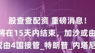 股查查配资 重磅消息！加沙战争将在15天内结束，加沙或由4国接管_特朗普_内塔尼亚胡_国家