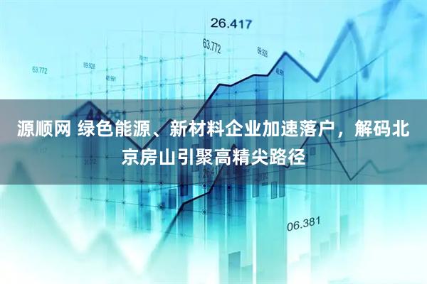 源顺网 绿色能源、新材料企业加速落户，解码北京房山引聚高精尖路径