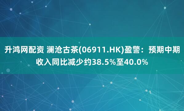 升鸿网配资 澜沧古茶(06911.HK)盈警：预期中期收入同比减少约38.5%至40.0%