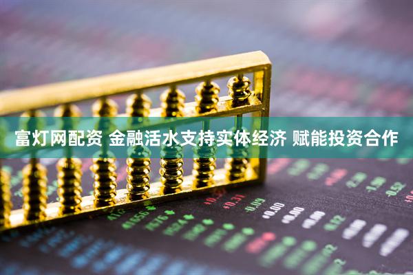 富灯网配资 金融活水支持实体经济 赋能投资合作