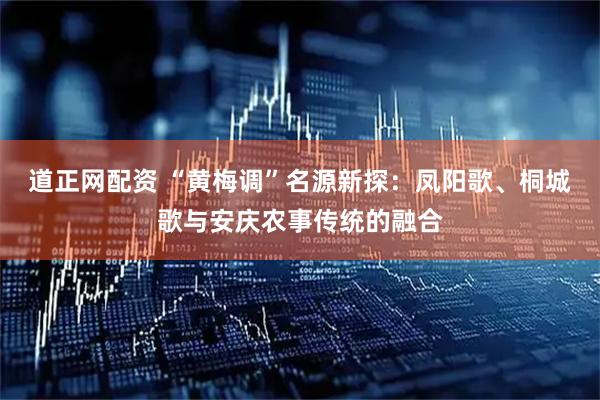 道正网配资 “黄梅调”名源新探：凤阳歌、桐城歌与安庆农事传统的融合