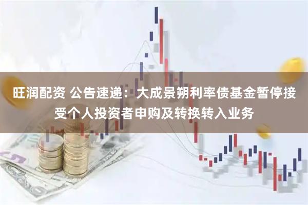 旺润配资 公告速递：大成景朔利率债基金暂停接受个人投资者申购及转换转入业务