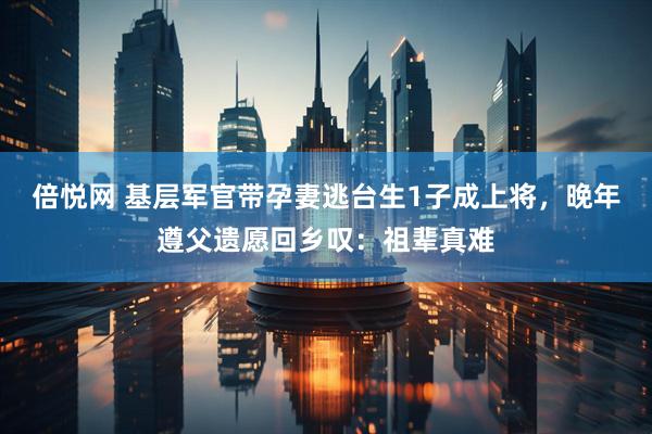 倍悦网 基层军官带孕妻逃台生1子成上将，晚年遵父遗愿回乡叹：祖辈真难