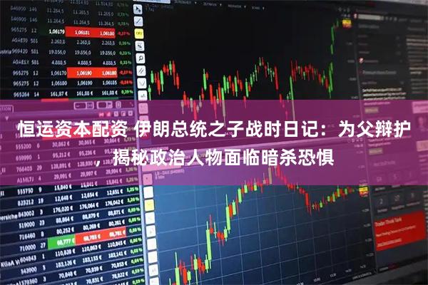 恒运资本配资 伊朗总统之子战时日记：为父辩护，揭秘政治人物面临暗杀恐惧