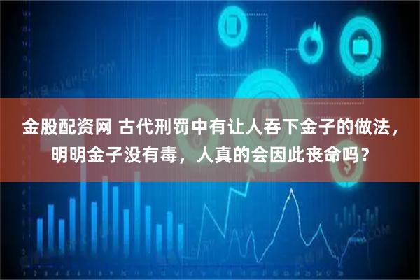金股配资网 古代刑罚中有让人吞下金子的做法，明明金子没有毒，人真的会因此丧命吗？